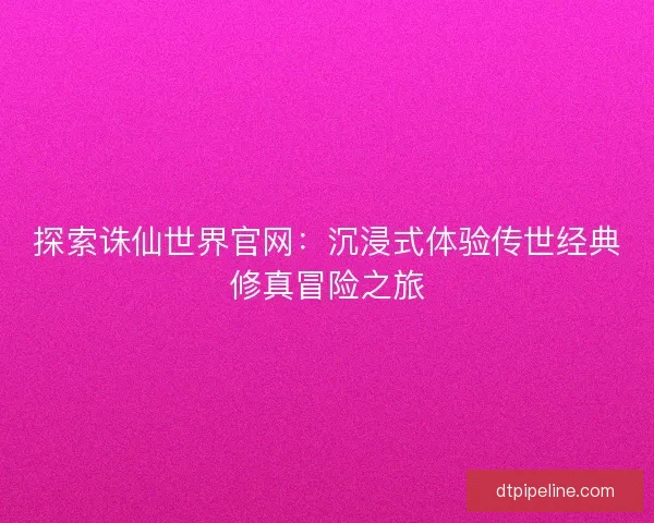 探索诛仙世界官网:沉浸式体验传世经典修真冒险之旅 探索诛仙世界官网:沉浸式体验传世经典修真冒险之旅