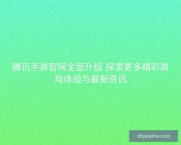 腾讯手游官网全面升级 探索更多精彩游戏体验与最新资讯 腾讯手游官网全面升级 探索更多精彩游戏体验与最新资讯