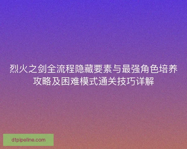烈火之剑全流程隐藏要素与最强角色培养攻略及困难模式通关技巧详解 烈火之剑全流程隐藏要素与最强角色培养攻略及困难模式通关技巧详解
