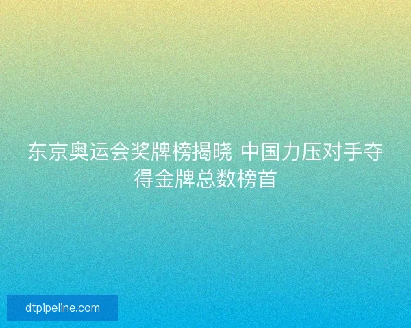 东京奥运会奖牌榜揭晓 中国力压对手夺得金牌总数榜首 东京奥运会奖牌榜揭晓 中国力压对手夺得金牌总数榜首