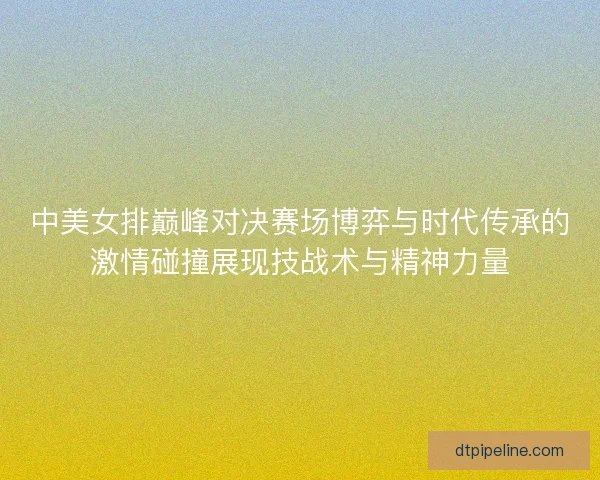 中美女排巅峰对决赛场博弈与时代传承的激情碰撞展现技战术与精神力量 中美女排巅峰对决赛场博弈与时代传承的激情碰撞展现技战术与精神力量