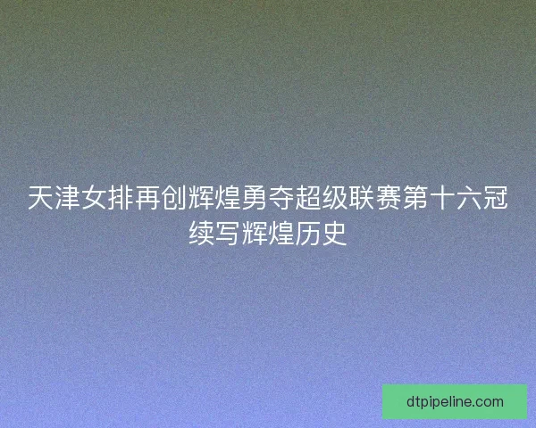 天津女排再创辉煌勇夺超级联赛第十六冠续写辉煌历史