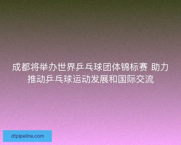 成都将举办世界乒乓球团体锦标赛 助力推动乒乓球运动发展和国际交流