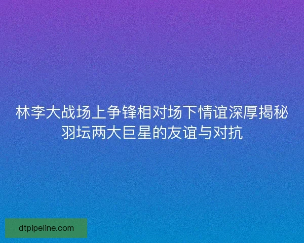 林李大战场上争锋相对场下情谊深厚揭秘羽坛两大巨星的友谊与对抗 林李大战场上争锋相对场下情谊深厚揭秘羽坛两大巨星的友谊与对抗