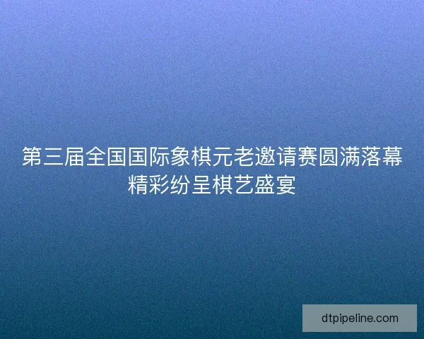 第三届全国国际象棋元老邀请赛圆满落幕精彩纷呈棋艺盛宴