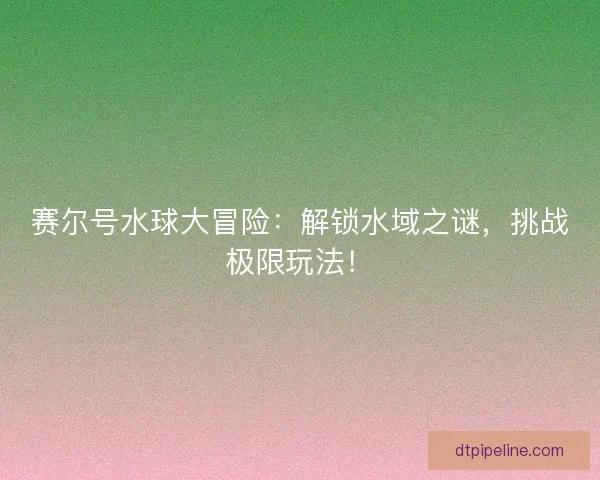 赛尔号水球大冒险:解锁水域之谜,挑战极限玩法! 赛尔号水球大冒险:解锁水域之谜,挑战极限玩法!