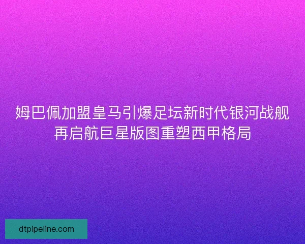 姆巴佩加盟皇马引爆足坛新时代银河战舰再启航巨星版图重塑西甲格局