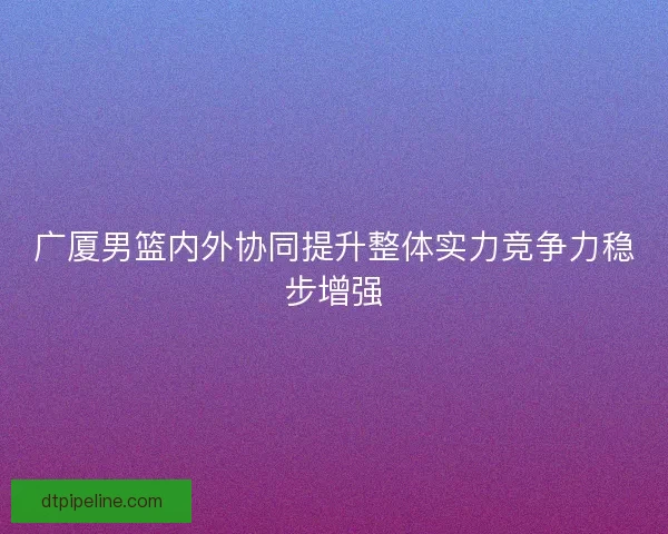 广厦男篮内外协同提升整体实力竞争力稳步增强 广厦男篮内外协同提升整体实力竞争力稳步增强