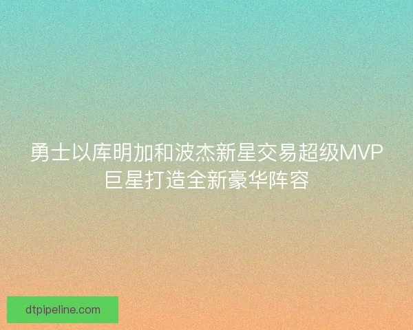 勇士以库明加和波杰新星交易超级MVP巨星打造全新豪华阵容