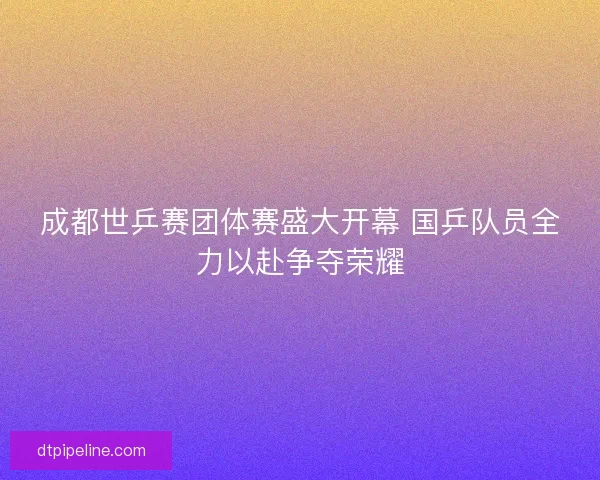 成都世乒赛团体赛盛大开幕 国乒队员全力以赴争夺荣耀