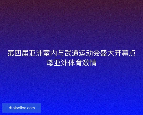 第四届亚洲室内与武道运动会盛大开幕点燃亚洲体育激情