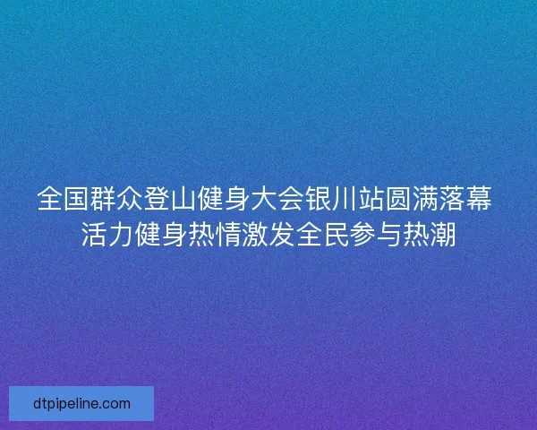 全国群众登山健身大会银川站圆满落幕 活力健身热情激发全民参与热潮 全国群众登山健身大会银川站圆满落幕 活力健身热情激发全民参与热潮