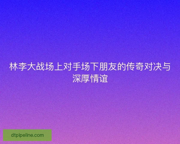 林李大战场上对手场下朋友的传奇对决与深厚情谊 林李大战场上对手场下朋友的传奇对决与深厚情谊