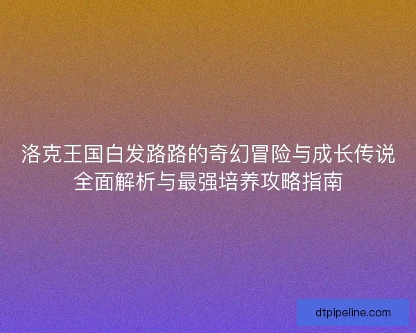 洛克王国白发路路的奇幻冒险与成长传说全面解析与最强培养攻略指南 洛克王国白发路路的奇幻冒险与成长传说全面解析与最强培养攻略指南