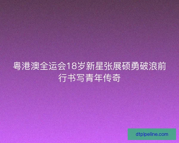 粤港澳全运会18岁新星张展硕勇破浪前行书写青年传奇 粤港澳全运会18岁新星张展硕勇破浪前行书写青年传奇