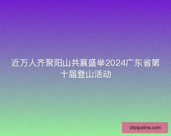 近万人齐聚阳山共襄盛举2024广东省第十届登山活动 近万人齐聚阳山共襄盛举2024广东省第十届登山活动