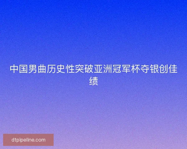 中国男曲历史性突破亚洲冠军杯夺银创佳绩 中国男曲历史性突破亚洲冠军杯夺银创佳绩