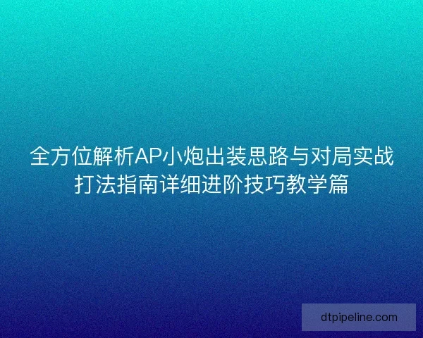 全方位解析AP小炮出装思路与对局实战打法指南详细进阶技巧教学篇 全方位解析AP小炮出装思路与对局实战打法指南详细进阶技巧教学篇
