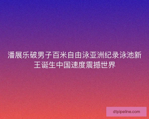 潘展乐破男子百米自由泳亚洲纪录泳池新王诞生中国速度震撼世界 潘展乐破男子百米自由泳亚洲纪录泳池新王诞生中国速度震撼世界