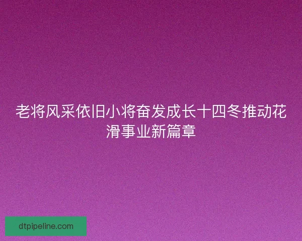 老将风采依旧小将奋发成长十四冬推动花滑事业新篇章 老将风采依旧小将奋发成长十四冬推动花滑事业新篇章