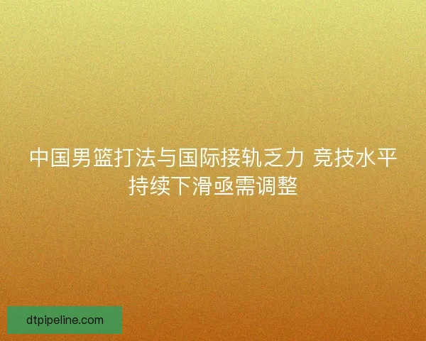 中国男篮打法与国际接轨乏力 竞技水平持续下滑亟需调整 中国男篮打法与国际接轨乏力 竞技水平持续下滑亟需调整