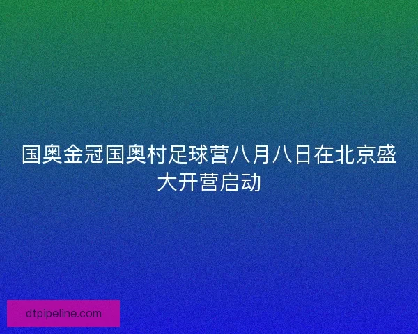 国奥金冠国奥村足球营八月八日在北京盛大开营启动