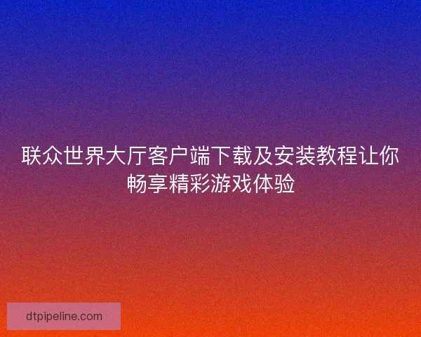 联众世界大厅客户端下载及安装教程让你畅享精彩游戏体验 联众世界大厅客户端下载及安装教程让你畅享精彩游戏体验