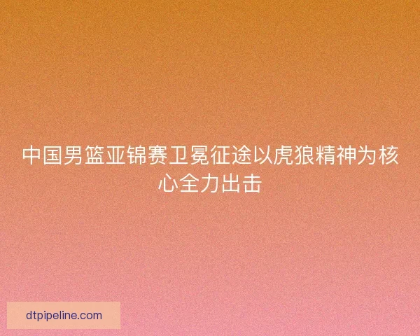 中国男篮亚锦赛卫冕征途以虎狼精神为核心全力出击 中国男篮亚锦赛卫冕征途以虎狼精神为核心全力出击