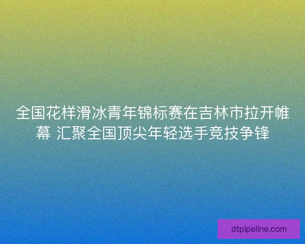 全国花样滑冰青年锦标赛在吉林市拉开帷幕 汇聚全国顶尖年轻选手竞技争锋