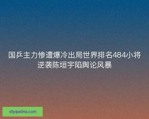 国乒主力惨遭爆冷出局世界排名484小将逆袭陈垣宇陷舆论风暴 国乒主力惨遭爆冷出局世界排名484小将逆袭陈垣宇陷舆论风暴