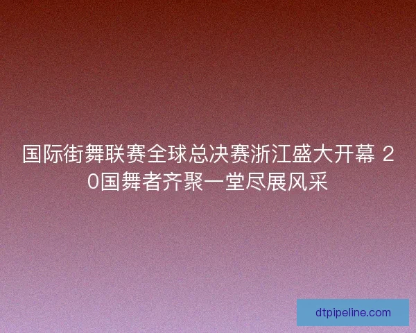 国际街舞联赛全球总决赛浙江盛大开幕 20国舞者齐聚一堂尽展风采