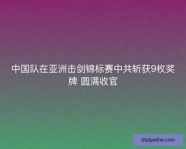中国队在亚洲击剑锦标赛中共斩获9枚奖牌 圆满收官 中国队在亚洲击剑锦标赛中共斩获9枚奖牌 圆满收官