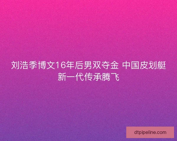 刘浩季博文16年后男双夺金 中国皮划艇新一代传承腾飞 刘浩季博文16年后男双夺金 中国皮划艇新一代传承腾飞