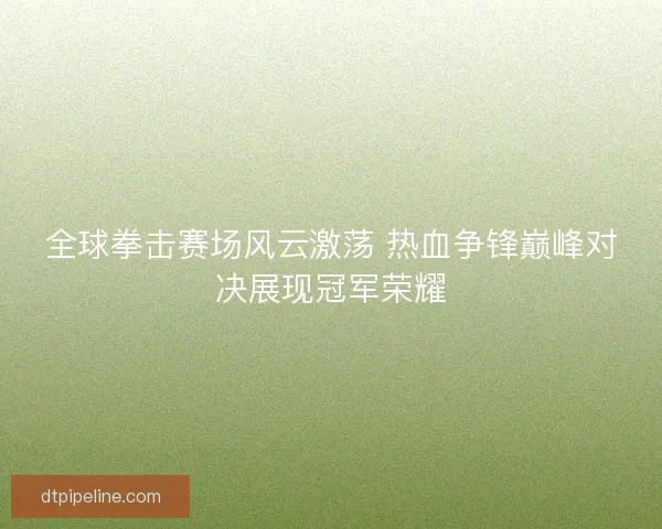 全球拳击赛场风云激荡 热血争锋巅峰对决展现冠军荣耀