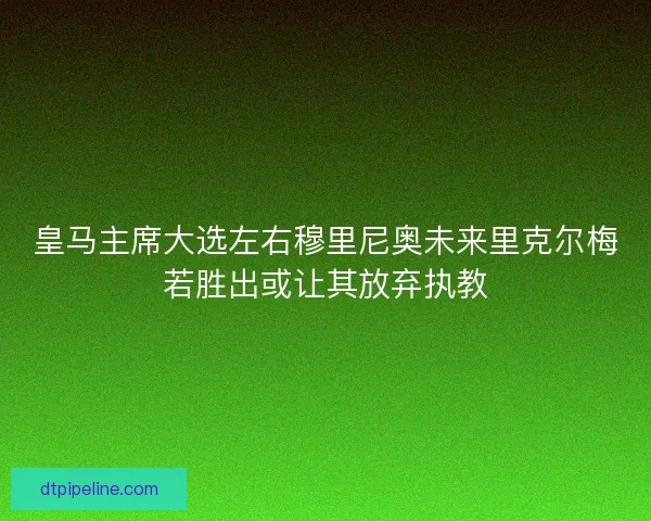 皇马主席大选左右穆里尼奥未来里克尔梅若胜出或让其放弃执教 皇马主席大选左右穆里尼奥未来里克尔梅若胜出或让其放弃执教